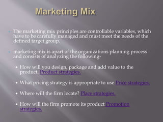  The marketing mix principles are controllable variables, which
have to be carefully managed and must meet the needs of the
defined target group.
 marketing mix is apart of the organizations planning process
and consists of analyzing the following-
 How will you design, package and add value to the
product. Product strategies.
 What pricing strategy is appropriate to use Price strategies.
 Where will the firm locate? Place strategies.
 How will the firm promote its product Promotion
strategies.
 