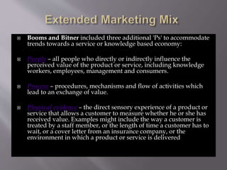 Booms and Bitner included three additional 'Ps' to accommodate
trends towards a service or knowledge based economy:
 People – all people who directly or indirectly influence the
perceived value of the product or service, including knowledge
workers, employees, management and consumers.
 Process – procedures, mechanisms and flow of activities which
lead to an exchange of value.
 Physical evidence – the direct sensory experience of a product or
service that allows a customer to measure whether he or she has
received value. Examples might include the way a customer is
treated by a staff member, or the length of time a customer has to
wait, or a cover letter from an insurance company, or the
environment in which a product or service is delivered
 