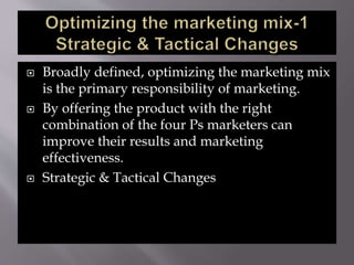  Broadly defined, optimizing the marketing mix
is the primary responsibility of marketing.
 By offering the product with the right
combination of the four Ps marketers can
improve their results and marketing
effectiveness.
 Strategic & Tactical Changes
 
