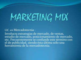 MARKETING MIX LIC. en Mercadotecnia : Involucra estrategias de mercado, de ventas, estudio de mercado, posicionamiento de mercado, etc. Frecuentemente se confunde este término con el de publicidad, siendo ésta última sólo una herramienta de la mercadotecnia. 
