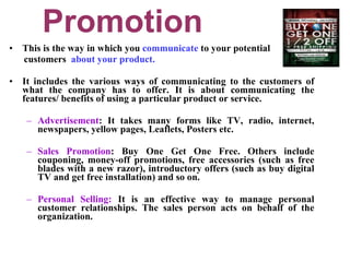 Promotion This is the way in which you  communicate  to your potential  customers  about your product. It includes the various ways of communicating to the customers of what the company has to offer. It is about communicating the features/ benefits of using a particular product or service. Advertisement : It takes many forms like TV, radio, internet, newspapers, yellow pages, Leaflets, Posters etc. Sales Promotion : Buy One Get One Free. Others include couponing, money-off promotions, free accessories (such as free blades with a new razor), introductory offers (such as buy digital TV and get free installation) and so on.  Personal Selling:  It is an effective way to manage personal customer relationships. The sales person acts on behalf of the organization.  