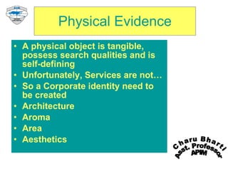 Physical Evidence A physical object is tangible, possess search qualities and is self-defining Unfortunately, Services are not… So a Corporate identity need to be created Architecture Aroma Area Aesthetics Charu Bharti Asst. Professor APIM 