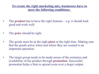 The  product   has to have the right features – e.g. it should look good and work well. The  price  should be right.  The goods must be in the right  place   at the right time. Making sure that the goods arrive when and where they are wanted is an important operation. The target group needs to be made aware of the existence and availability of the product through  promotion . Successful promotion helps a firm to spread costs over a larger output. To create the right marketing mix, businesses have to meet the following conditions:  