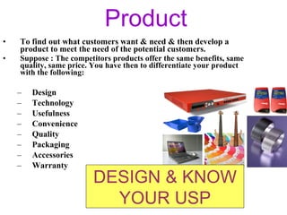 Product To find out what customers want & need & then develop a product to meet the need of the potential customers. Suppose : The competitors products offer the same benefits, same quality, same price. You have then to differentiate your product with the following: Design Technology Usefulness Convenience  Quality Packaging Accessories Warranty DESIGN & KNOW YOUR USP 