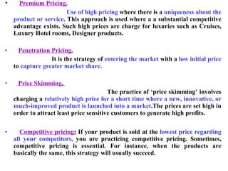 Premium Pricing. Use of high pricing  where there is a  uniqueness about the product or service . This approach is used where a a substantial competitive advantage exists. Such high prices are charge for luxuries such as Cruises, Luxury Hotel rooms, Designer products. Penetration Pricing. It is the strategy of  entering the market  with a  low initial price  to  capture greater market share. Price Skimming .  The practice of ‘price skimming’ involves charging a  relatively high price for a short time where a new, innovative, or much-improved product is launched into a market .The prices are set high in order to attract least price sensitive customers to generate high profits. Competitive pricing :  If your product is sold at the  lowest price regarding all your competitors,  you are practicing competitive pricing. Sometimes, competitive pricing is essential. For instance, when the products are basically the same, this strategy will usually succeed. 
