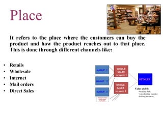 Place It refers to the place where the customers can buy the product and how the product reaches out to that place. This is done through different channels like: Retails Wholesale Internet Mail orders Direct Sales 