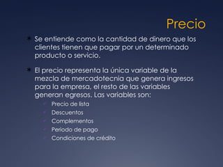 Precio Se entiende como la cantidad de dinero que los clientes tienen que pagar por un determinado producto o servicio.  El precio representa la única variable de la mezcla de mercadotecnia que genera ingresos para la empresa, el resto de las variables generan egresos. Las variables son: Precio de lista  Descuentos  Complementos  Periodo de pago  Condiciones de crédito  