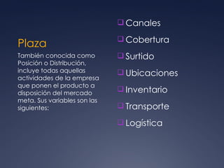 Plaza Canales  Cobertura  Surtido  Ubicaciones  Inventario  Transporte  Logística  También conocida como Posición o Distribución, incluye todas aquellas actividades de la empresa que ponen el producto a disposición del mercado meta. Sus variables son las siguientes: 