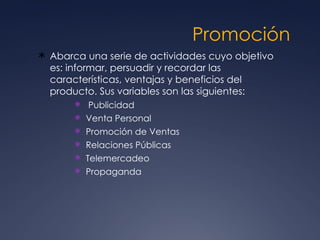 Promoción  Abarca una serie de actividades cuyo objetivo es: informar, persuadir y recordar las características, ventajas y beneficios del producto. Sus variables son las siguientes: Publicidad  Venta Personal  Promoción de Ventas  Relaciones Públicas  Telemercadeo  Propaganda  