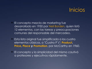 Inicios El concepto mezcla de marketing fue desarrollado en 1950 por  Neil Borden , quien listó 12 elementos, con las tareas y preocupaciones comunes del responsable del mercadeo.  Esta lista original fue simplificada a los cuatro elementos clásicos, o "Cuatro P´s":  Product ,  Price ,  Place  y  Promotion , por McCarthy en 1960.  El concepto y la simplicidad del mismo cautivó a profesores y ejecutivos rápidamente. 