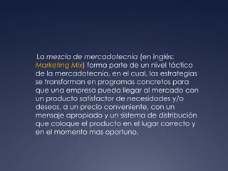 La  mezcla de mercadotecnia  (en inglés:  Marketing Mix ) forma parte de un nivel táctico de la mercadotecnia, en el cual, las estrategias se transforman en programas concretos para que una empresa pueda llegar al mercado con un producto satisfactor de necesidades y/o deseos, a un precio conveniente, con un mensaje apropiado y un sistema de distribución que coloque el producto en el lugar correcto y en el momento mas oportuno. 