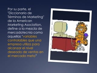 Por su parte, el "Diccionario de Términos de Marketing" de la American Marketing Asociation, define a la mezcla de mercadotecnia como aquellas " variables controlables que una empresa utiliza para alcanzar el nivel deseado de ventas en el mercado meta ”  