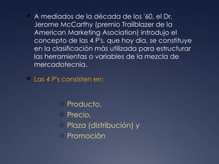 A mediados de la década de los '60, el Dr. Jerome McCarthy (premio Trailblazer de la American Marketing Asociation) introdujo el concepto de las 4 P's, que hoy dia, se constituye en la clasificación más utilizada para estructurar las herramientas o variables de la mezcla de mercadotecnia. Las 4 P's consisten en:  Producto,  Precio,  Plaza (distribución) y  Promoción  