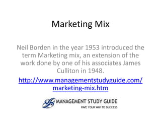 Marketing Mix

Neil Borden in the year 1953 introduced the
 term Marketing mix, an extension of the
 work done by one of his associates James
              Culliton in 1948.
http://www.managementstudyguide.com/
            marketing-mix.htm
 