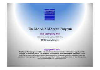 The MAANZ MXpress Program
The Marketing Mix 
Developing Value Offers
Dr Brian Monger
Copyright May 2013.
This Power Point program and the associated documents remain the intellectual property and the
copyright of the author and of The Marketing Association of Australia and New Zealand Inc. These
notes may be used only for personal study associated with in the above referenced course and not in any
education or training program. Persons and/or corporations wishing to use these notes for any other purpose
should contact MAANZ for written permission.
 