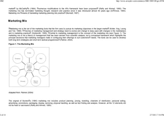 JIBC

http://www.arraydev.com/commerce/JIBC/2005-08/goi.HTM

market by McCarthy s (1964), numerous modifications to the 4Ps framework have been proposed (Rafiq and Ahmed, 1995). The
marketing mix has dominated marketing thought, research and practice since it was introduced almost 40 years ago (Gr nroos, 1994).
Marketing mix means of translating marketing planning into practice (Bennett, 1997).

Marketing Mix
Marketing mix is the set of the marketing tools that the firm uses to pursue its marketing objectives in the target market (Kotler, Ang, Leong
and Tan, 1999). Theories of marketing management and strategy need to evolve and change to keep pace with changes in the marketplace
and in marketing practice (Goldsmith, 1999). Central to marketing management is the concept of the marketing mix (see Figure 1). The
marketing mix is not a theory of management that has been derived from scientific analysis, but a conceptual framework which highlights the
principal decisions that marketing managers make in configuring their offerings to suit customers needs. The tools can be used to develop
both long term strategies and short term tactical programmes (Palmer, 2004).
Figure 1: The Marketing Mix

Adapted from: Palmer (2004)

The original of Borden s (1965) marketing mix includes product planning, pricing, branding, channels of distribution, personal selling,
advertising, promotions, packaging, display, servicing, physical handling, as well as fact finding and analysis. However, all the 12 elements did
not be fixed or sacrosanct (Rafiq and Ahmed, 1995).

2 of 14

2/7/2011 7:54 PM

 