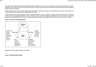 JIBC

http://www.arraydev.com/commerce/JIBC/2005-08/goi.HTM

Frey (1961) has suggested that marketing variables should be divided into two parts. The first part covers the offering that includes product,
packaging, brand, price and service. Second part refers to the methods and tools that include distribution channels, personal selling, advertising,
sales promotion and publicity.
Another suggestion has been arising to suggest three elements: the goods and services mix, the distribution mix and the communication mix
(Lazer and Kelly, 1962; Lazer et al. 1973; Rafiq and Ahmed, 1995).
Finally, McCarthy (1964) has regrouped Borden s 12 elements to the 4Ps. Figure 2 shows the marketing variables under the each P and Figure
3 shows the company preparing an offer mix of the products, services, and price, and utilising a promotion mix of sales promotion, advertising,
sales force, public relations, and direct mail to reach the distribution channels and the target consumers (Kotler, Ang, Leong and Tan, 1999).
Figure 2: The 4Ps of the Marketing Mix

Adapted from: Kotler, Ang, Leong and Tan (1999)

Figure 3: Marketing Mix Strategy

3 of 14

2/7/2011 7:54 PM

 