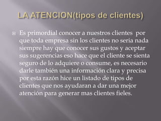 

Es primordial conocer a nuestros clientes por
que toda empresa sin los clientes no seria nada
siempre hay que conocer sus gustos y aceptar
sus sugerencias eso hace que el cliente se sienta
seguro de lo adquiere o consume, es necesario
darle también una información clara y precisa
por esta razón hice un listado de tipos de
clientes que nos ayudaran a dar una mejor
atención para generar mas clientes fieles.

 