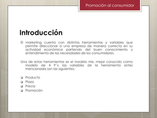 Promoción al consumidor

Introducción
El marketing cuenta con distintas herramientas y variables que
permite direccionar a una empresa de manera correcta en su
actividad económica partiendo del buen conocimiento y
entendimiento de las necesidades de los consumidores.
Una de estas herramientas es el modelo mix, mejor conocido como
modelo de 4 P´s; las variables de la herramienta antes
mencionada son las siguientes:





Producto
Plaza
Precio
Promoción

 