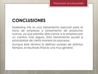 Promoción al consumidor

CONCLUSIONES
Marketing mix es una herramienta esencial para el
inicio de empresas o lanzamiento de productos
nuevos, ya que permite direccionar a la empresa por
un camino más seguro. Esta herramienta ayuda a
estandarizar de cierta manera los procesos.
Aunque éste término lo definan autores de distintos
tiempos, el resultado final es uno muy general.

 