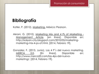 Promoción al consumidor

Bibliografía
Kotler, P. (2012). Marketing. México: Pearson.

Akrani, G. (2010). Marketing Mix and 4 Ps of Marketing Management Article. [en línea]. Disponible en:
http://kalyan-city.blogspot.com/2010/05/marketingmarketing-mix-4-ps-of.html. [2014, Febrero 19].
Gonzalez, F. (2013, Junio). Las 4 P´s del nuevo marketing.
MERCA
2.0.
[En
línea].
Disponible
en:
http://www.merca20.com/las-4ps-del-nuevomarketing/. [2014, Febrero 19].

 