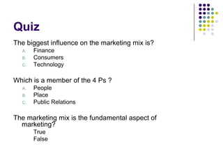 Quiz
The biggest influence on the marketing mix is?
A.

B.
C.

Finance
Consumers
Technology

Which is a member of the 4 Ps ?
A.

B.
C.

People
Place
Public Relations

The marketing mix is the fundamental aspect of
marketing?
True
False

 