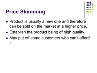 Price Skimming





Product is usually a new one and therefore
can be sold on the market at a higher price.
Establish the product being of high quality.
May put off some customers who can’t afford
it.

 