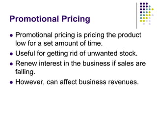 Promotional Pricing







Promotional pricing is pricing the product
low for a set amount of time.
Useful for getting rid of unwanted stock.
Renew interest in the business if sales are
falling.
However, can affect business revenues.

 