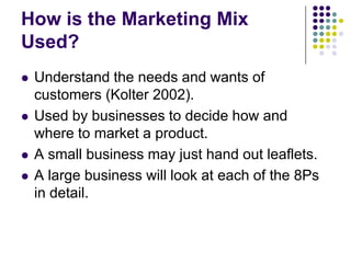 How is the Marketing Mix
Used?








Understand the needs and wants of
customers (Kolter 2002).
Used by businesses to decide how and
where to market a product.
A small business may just hand out leaflets.
A large business will look at each of the 8Ps
in detail.

 