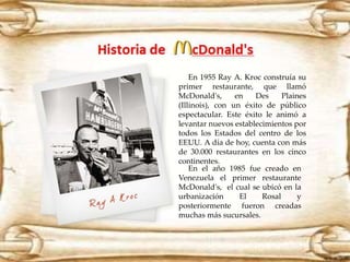 En 1955 Ray A. Kroc construía su 
primer restaurante, que llamó 
McDonald's, en Des Plaines 
(Illinois), con un éxito de público 
espectacular. Este éxito le animó a 
levantar nuevos establecimientos por 
todos los Estados del centro de los 
EEUU. A día de hoy, cuenta con más 
de 30.000 restaurantes en los cinco 
continentes. 
En el año 1985 fue creado en 
Venezuela el primer restaurante 
McDonald's, el cual se ubicó en la 
urbanización El Rosal y 
posteriormente fueron creadas 
muchas más sucursales. 
 