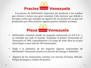 Precios Venezuela 
Los precios de McDonald's dependen del producto o los combos 
que ofrecen y tienen una gran variedad. Cabe destacar que debido a 
los bajos costos que manejan en algunos de sus productos ya que son 
producidos por ellos mismos, algunos precios también son bajos. 
Plaza Venezuela 
• McDonald's comenzó siendo un pequeño restaurante en E.E.U.U. y 
se extendió por todo el mundo, creándose el primer restaurante en 
Venezuela en 1985, expandiéndose a lo largo de estos años en el país 
hasta llegar a crear más de 140 restaurantes. 
• Dada a la dinámica de los negocios algunos restaurantes de 
McDonald's Venezuela cuenta con servicio de entrega a domicilio 
• Algunos de los restaurantes cuentan con servicio 24 horas, McCafé, 
Parque de juegos y centros de postres. 
 