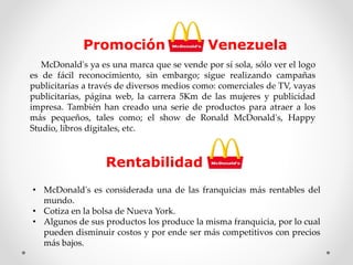 Promoción Venezuela 
McDonald's ya es una marca que se vende por sí sola, sólo ver el logo 
es de fácil reconocimiento, sin embargo; sigue realizando campañas 
publicitarias a través de diversos medios como: comerciales de TV, vayas 
publicitarias, página web, la carrera 5Km de las mujeres y publicidad 
impresa. También han creado una serie de productos para atraer a los 
más pequeños, tales como; el show de Ronald McDonald's, Happy 
Studio, libros digitales, etc. 
Rentabilidad 
• McDonald's es considerada una de las franquicias más rentables del 
mundo. 
• Cotiza en la bolsa de Nueva York. 
• Algunos de sus productos los produce la misma franquicia, por lo cual 
pueden disminuir costos y por ende ser más competitivos con precios 
más bajos. 
 