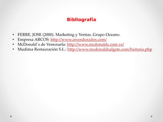 Bibliografía 
• FERRE, JOSE (2000). Marketing y Ventas. Grupo Oceano. 
• Empresa ARCOS: http://www.arcosdorados.com/ 
• McDonald´s de Venezuela: http://www.mcdonalds.com.ve/ 
• Mudima Restauración S.L.: http://www.mcdonaldsalgete.com/historia.php 
