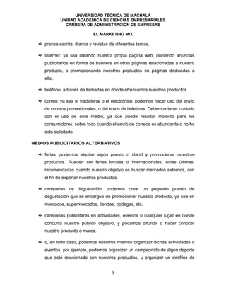 UNIVERSIDAD TÉCNICA DE MACHALA
UNIDAD ACADÉMICA DE CIENCIAS EMPRESARIALES
CARRERA DE ADMINISTRACIÓN DE EMPRESAS
EL MARKETING MIX
9
 prensa escrita: diarios y revistas de diferentes temas.
 Internet: ya sea creando nuestra propia página web, poniendo anuncios
publicitarios en forma de banners en otras páginas relacionadas a nuestro
producto, o promocionando nuestros productos en páginas dedicadas a
ello.
 teléfono: a través de llamadas en donde ofrezcamos nuestros productos.
 correo: ya sea el tradicional o el electrónico, podemos hacer uso del envío
de correos promocionales, o del envío de boletines. Debemos tener cuidado
con el uso de este medio, ya que puede resultar molesto para los
consumidores, sobre todo cuando el envío de correos es abundante o no ha
sido solicitado.
MEDIOS PUBLICITARIOS ALTERNATIVOS
 ferias: podemos alquilar algún puesto o stand y promocionar nuestros
productos. Pueden ser ferias locales o internacionales, estas últimas,
recomendadas cuando nuestro objetivo es buscar mercados externos, con
el fin de exportar nuestros productos.
 campañas de degustación: podemos crear un pequeño puesto de
degustación que se encargue de promocionar nuestro producto, ya sea en
mercados, supermercados, tiendas, bodegas, etc.
 campañas publicitaras en actividades, eventos o cualquier lugar en donde
concurra nuestro público objetivo, y podamos difundir o hacer conocer
nuestro producto o marca.
 o, en todo caso, podemos nosotros mismos organizar dichas actividades o
eventos, por ejemplo, podemos organizar un campeonato de algún deporte
que esté relacionado con nuestros productos, u organizar un desfiles de
 