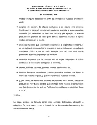 UNIVERSIDAD TÉCNICA DE MACHALA
UNIDAD ACADÉMICA DE CIENCIAS EMPRESARIALES
CARRERA DE ADMINISTRACIÓN DE EMPRESAS
EL MARKETING MIX
10
modas en alguna discoteca con el fin de promocionar nuestras prendas de
vestir.
 auspicio de alguien, de alguna institución o de alguna otra empresa
(publicidad no pagada), por ejemplo, podemos auspiciar a algún deportista
conocido (sin necesidad de que sea famoso), por ejemplo, si nuestro
producto son prendas de vestir para damas, podemos auspiciar a alguna
modelo conocida en el medio.
 anuncios impresos que se colocan en camiones o furgonetas de reparto, o
en vehículos de propiedad de la empresa, o que se colocan en vehículos de
transporte público o en los taxis. Aunque cada vez más este medio
publicitario abarca cualquier tipo de vehículo.
 anuncios impresos que se colocan en las cajas, empaques o bolsas
destinadas a conservar o transportar al producto.
 afiches, carteles, volantes, paneles, folletos, calendarios, etc.
 llaveros, lapiceros, cartucheras, y otros productos similares que lleven la
marca de nuestro negocio, y que obsequiemos a nuestros clientes.
 y, por último, el medio más eficiente: el producto en sí mismo, ofrecer un
producto de muy buena calidad que satisfaga de tal manera al consumidor,
que éste lo recomiende a otros. Publicidad conocida como publicidad “boca
a boca”.
PLAZA
La plaza también es llamada canal, sitio, entrega, distribución, ubicación o
cobertura. Es decir, cómo ponen a disposición de los usuarios las ofertas y las
hacen accesibles a ellos.
 
