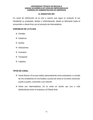 UNIVERSIDAD TÉCNICA DE MACHALA
UNIDAD ACADÉMICA DE CIENCIAS EMPRESARIALES
CARRERA DE ADMINISTRACIÓN DE EMPRESAS
EL MARKETING MIX
11
Un canal de distribución es la ruta o camino que sigue un producto al ser
transferida su propiedad, directa o indirectamente, desde su fabricante hasta el
consumidor o cliente final, por el conducto de intermediarios.
VARIABLES DE LA PLAZA
 Canales
 Cobertura
 Surtido
 Ubicaciones
 Inventario
 Transporte
 Logística
TIPOS DE CANAL
 Venta Directa: Es la que realizo personalmente como empresario o a través
de mis vendedores en mis locales o puntos de venta en el centro comercial;
puerta a puerta, a domicilio o por Internet.
 Venta con Intermediarios: Es la venta en donde uso uno o más
distribuidores entre mi empresa y el Cliente final.
 