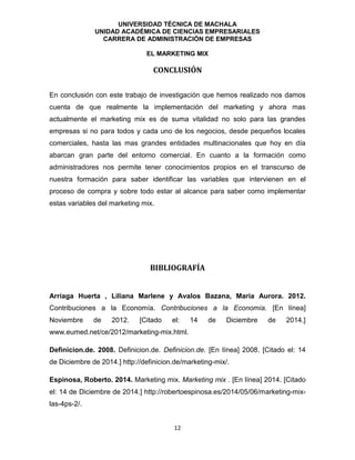 UNIVERSIDAD TÉCNICA DE MACHALA
UNIDAD ACADÉMICA DE CIENCIAS EMPRESARIALES
CARRERA DE ADMINISTRACIÓN DE EMPRESAS
EL MARKETING MIX
12
CONCLUSIÓN
En conclusión con este trabajo de investigación que hemos realizado nos damos
cuenta de que realmente la implementación del marketing y ahora mas
actualmente el marketing mix es de suma vitalidad no solo para las grandes
empresas si no para todos y cada uno de los negocios, desde pequeños locales
comerciales, hasta las mas grandes entidades multinacionales que hoy en día
abarcan gran parte del entorno comercial. En cuanto a la formación como
administradores nos permite tener conocimientos propios en el transcurso de
nuestra formación para saber identificar las variables que intervienen en el
proceso de compra y sobre todo estar al alcance para saber como implementar
estas variables del marketing mix.
BIBLIOGRAFÍA
Arriaga Huerta , Liliana Marlene y Avalos Bazana, Maria Aurora. 2012.
Contribuciones a la Economía. Contribuciones a la Economía. [En línea]
Noviembre de 2012. [Citado el: 14 de Diciembre de 2014.]
www.eumed.net/ce/2012/marketing-mix.html.
Definicion.de. 2008. Definicion.de. Definicion.de. [En línea] 2008. [Citado el: 14
de Diciembre de 2014.] http://definicion.de/marketing-mix/.
Espinosa, Roberto. 2014. Marketing mix. Marketing mix . [En línea] 2014. [Citado
el: 14 de Diciembre de 2014.] http://robertoespinosa.es/2014/05/06/marketing-mix-
las-4ps-2/.
 