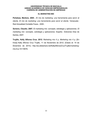 UNIVERSIDAD TÉCNICA DE MACHALA
UNIDAD ACADÉMICA DE CIENCIAS EMPRESARIALES
CARRERA DE ADMINISTRACIÓN DE EMPRESAS
EL MARKETING MIX
13
Peñaloza, Marlene. 2005 . El mix de marketing: una herramienta para servir al
cliente. El mix de marketing: una herramienta para servir al cliente. Venezuela :
Red Actualidad Contable Faces , 2005 .
Soriano, Claudio. 2007. El marketing mix: concepto, estrategia y aplicaciones. El
marketing mix: concepto, estrategia y aplicaciones. España : Ediciones Díaz de
Santos, 2007.
Trujillo, Kelly Alfonso Cruz. 2012. Marketing mix 4 p. Marketing mix 4 p. [En
línea] Kelly Alfonso Cruz Trujillo, 11 de Noviembre de 2012. [Citado el: 14 de
Diciembre de 2014.] http://es.slideshare.net/KellyAlfonsoCruzTrujillo/marketing-
mix-4-p-15119978.
 