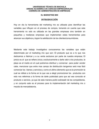 UNIVERSIDAD TÉCNICA DE MACHALA
UNIDAD ACADÉMICA DE CIENCIAS EMPRESARIALES
CARRERA DE ADMINISTRACIÓN DE EMPRESAS
EL MARKETING MIX
2
INTRODUCCIÓN
Hoy en día la herramienta del marketing mix es utilizada para identificar las
variables que influyen en el proceso de compra, tomando en cuenta que esta
herramienta no solo es utilizada en las grandes empresas sino también en
pequeñas y medianas empresas que implementan estas herramientas para
alcanzar sus objetivos y lograr la satisfacción de los clientes/consumidores.
Mediante este trabajo investigativo conoceremos las variables que están
determinada por el marketing mix que son: El producto que es a lo que nos
dedicamos a fabricar y a su venta exclusiva por parte de nuestra empresa; El
precio es al que se refiere única y exclusivamente a darle valor a los productos, la
plaza es el medio en el cual podremos distribuir y comerciar para poder vender
cabe, mencionar que entre mas campo de distribución tengamos será mas fácil
comerciar los bienes y servicios y como el ultimo elemento que es la promoción la
cual se refiere a la forma en la que vas a elegir promocionar los productos con
esto nos referimos a la forma de darle publicidad para que así sea conocido el
producto o servicio, ya que de esta manera podrá sobresalir de los competidores,
y en conjunto este es el proceso para la implementación del marketing mix o
mezcla de mercadotecnia.
 