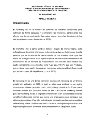 UNIVERSIDAD TÉCNICA DE MACHALA
UNIDAD ACADÉMICA DE CIENCIAS EMPRESARIALES
CARRERA DE ADMINISTRACIÓN DE EMPRESAS
EL MARKETING MIX
3
MARCO TEORICO
MARKETING MIX
El marketing mix es la manera de combinar las variables controlables para
estimular de forma adecuada y permanente los mercados, considerando los
efectos que las no controlables las cuales ejercen sobre las decisiones de los
clientes y las empresas. (Definicion.de, 2008)
El marketing mix o como también llamado mezcla de mercadotecnia, esta
enfocado para denominar al grupo de instrumentos y diversos factores que tiene la
persona que se encarga de la mercadotecnia de una empresa para lograr las
metas de la organización. Esto significa que la mezcla de mercadotecnia es la
combinación de las técnicas de mercadotecnia que señalan para efectuar los
cuatro componentes denominados como “Las CUATRO P”: que son Producto,
precio, plaza y promoción; tomando en cuenta que estas variables influyen en el
proceso de compra. (Arriaga Huerta , y otros, 2012)
El marketing mix es uno de los elementos clásicos del marketing, es un término
creado por McCarthy en 1960, el cual se utiliza para englobar a sus cuatro
componentes básicos: producto, precio, distribución y comunicación. Estas cuatro
variables también son conocidas como las 4Ps. Las 4Ps del marketing forman
parte del marketing mix de la empresa como también están consideradas como las
variables tradicionales con las que cuenta una organización para conseguir sus
objetivos comerciales. Para ello es totalmente necesario que las cuatro variables
del marketing mix se combinen con total coherencia y trabajen conjuntamente para
lograr los objetivos que pretenden alcanzar las empresas. (Espinosa, 2014)
 
