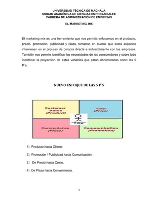 UNIVERSIDAD TÉCNICA DE MACHALA
UNIDAD ACADÉMICA DE CIENCIAS EMPRESARIALES
CARRERA DE ADMINISTRACIÓN DE EMPRESAS
EL MARKETING MIX
4
El marketing mix es una herramienta que nos permita enfocarnos en el producto,
precio, promoción, publicidad y plaza, tomando en cuenta que estos aspectos
intervienen en el proceso de compra directa e indirectamente con las empresas.
También nos permite identificar las necesidades de los consumidores y sobre todo
identificar la proyección de estas variables que están denominadas como las 5
P´s.
NUEVO ENFOQUE DE LAS 5 P´S
1) Producto hacia Cliente
2) Promoción / Publicidad hacia Comunicación
3) De Precio hacia Costo.
4) De Plaza hacia Conveniencia.
 
