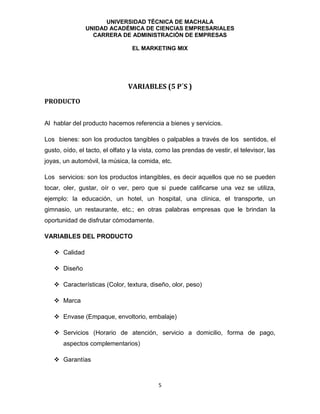 UNIVERSIDAD TÉCNICA DE MACHALA
UNIDAD ACADÉMICA DE CIENCIAS EMPRESARIALES
CARRERA DE ADMINISTRACIÓN DE EMPRESAS
EL MARKETING MIX
5
VARIABLES (5 P´S )
PRODUCTO
Al hablar del producto hacemos referencia a bienes y servicios.
Los bienes: son los productos tangibles o palpables a través de los sentidos, el
gusto, oído, el tacto, el olfato y la vista, como las prendas de vestir, el televisor, las
joyas, un automóvil, la música, la comida, etc.
Los servicios: son los productos intangibles, es decir aquellos que no se pueden
tocar, oler, gustar, oír o ver, pero que si puede calificarse una vez se utiliza,
ejemplo: la educación, un hotel, un hospital, una clínica, el transporte, un
gimnasio, un restaurante, etc.; en otras palabras empresas que le brindan la
oportunidad de disfrutar cómodamente.
VARIABLES DEL PRODUCTO
 Calidad
 Diseño
 Características (Color, textura, diseño, olor, peso)
 Marca
 Envase (Empaque, envoltorio, embalaje)
 Servicios (Horario de atención, servicio a domicilio, forma de pago,
aspectos complementarios)
 Garantías
 