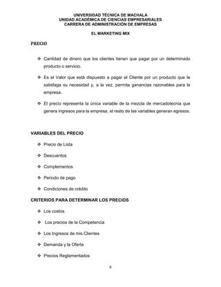 UNIVERSIDAD TÉCNICA DE MACHALA
UNIDAD ACADÉMICA DE CIENCIAS EMPRESARIALES
CARRERA DE ADMINISTRACIÓN DE EMPRESAS
EL MARKETING MIX
6
PRECIO
 Cantidad de dinero que los clientes tienen que pagar por un determinado
producto o servicio.
 Es el Valor que está dispuesto a pagar el Cliente por un producto que le
satisfaga su necesidad y, a la vez, permita ganancias razonables para la
empresa.
 El precio representa la única variable de la mezcla de mercadotecnia que
genera ingresos para la empresa, el resto de las variables generan egresos.
VARIABLES DEL PRECIO
 Precio de Lista
 Descuentos
 Complementos
 Periodo de pago
 Condiciones de crédito
CRITERIOS PARA DETERMINAR LOS PRECIOS
 Los costos
 Los precios de la Competencia
 Los Ingresos de mis Clientes
 Demanda y la Oferta
 Precios Reglamentados
 