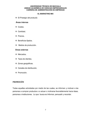 UNIVERSIDAD TÉCNICA DE MACHALA
UNIDAD ACADÉMICA DE CIENCIAS EMPRESARIALES
CARRERA DE ADMINISTRACIÓN DE EMPRESAS
EL MARKETING MIX
7
 El Prestigio del producto
Áreas internas
 Costes.
 Cantidad.
 Precios.
 Beneficios fijados.
 Medios de producción.
Áreas externas
 Mercados.
 Tipos de clientes.
 Zonas geográficas.
 Canales de distribución.
 Promoción.
PROMOCIÓN
Todas aquellas actividades por medio de las cuales, se informan y motivan a las
personas a comprar productos o a actuar o inclinarse favorablemente hacia ideas,
personas o instituciones. Lo que busca es Informar, persuadir y recordar.
 
