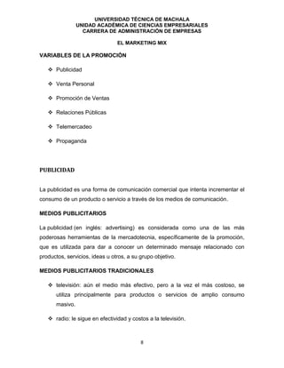 UNIVERSIDAD TÉCNICA DE MACHALA
UNIDAD ACADÉMICA DE CIENCIAS EMPRESARIALES
CARRERA DE ADMINISTRACIÓN DE EMPRESAS
EL MARKETING MIX
8
VARIABLES DE LA PROMOCIÓN
 Publicidad
 Venta Personal
 Promoción de Ventas
 Relaciones Públicas
 Telemercadeo
 Propaganda
PUBLICIDAD
La publicidad es una forma de comunicación comercial que intenta incrementar el
consumo de un producto o servicio a través de los medios de comunicación.
MEDIOS PUBLICITARIOS
La publicidad (en inglés: advertising) es considerada como una de las más
poderosas herramientas de la mercadotecnia, específicamente de la promoción,
que es utilizada para dar a conocer un determinado mensaje relacionado con
productos, servicios, ideas u otros, a su grupo objetivo.
MEDIOS PUBLICITARIOS TRADICIONALES
 televisión: aún el medio más efectivo, pero a la vez el más costoso, se
utiliza principalmente para productos o servicios de amplio consumo
masivo.
 radio: le sigue en efectividad y costos a la televisión.
 