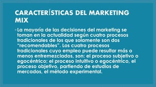 CARACTERÍSTICAS DEL MARKETING
MIX
◦La mayoría de las decisiones del marketing se
toman en la actualidad según cuatro procesos
tradicionales de los que solamente son dos
“recomendables”. Los cuatro procesos
tradicionales cuyo empleo puede resultar más o
menos entremezclados, son: el proceso subjetivo o
egocéntrico; el proceso intuitivo o egocéntrico, el
proceso objetivo, partiendo de estudios de
mercados, el método experimental.
 