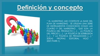 Definición y concepto
“ EL MARKETING MIX COSTITUYE LA BASE DEL
PLAN DE MARKETING . SE UTILIZAN UNA SERIE
DE INSTRUMENTOS CONOCIDOS COMO LAS
CUATRO P DEL MARKETING , QUE SON :LA
POLITICA DEL PRODUCTO […] , LA POLITICA
DEL PRECIO […] , LA POLITICA DE ISTRIBUSION
[…] , Y LA POLITICA DE PROMOCION […].”
(IDEAS PROPIAS EDITORIAL VIGO ,
2007,PARR.1).
 