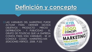 Definición y concepto
 LAS VARIABLES DEL MARKETING PUEDE
ACTUAR PARA OBTENER DICHOS
OBJETIVOS : PRODUCTO , PRECIO ,
DISTRIBUCION , Y PUBLICIDAD . EL
GRUPO DE POLITICAS QUE LA EMPRESA
CONSTA PARA STAS VARIABLES , SE LE
CONOCE COMO MARKETING-MIX .
(EDICIONES VERTICE , 2008 , P.33)
 