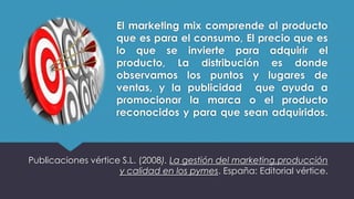 El marketing mix comprende al producto
que es para el consumo, El precio que es
lo que se invierte para adquirir el
producto, La distribución es donde
observamos los puntos y lugares de
ventas, y la publicidad que ayuda a
promocionar la marca o el producto
reconocidos y para que sean adquiridos.
Publicaciones vértice S.L. (2008). La gestión del marketing,producción
y calidad en los pymes. España: Editorial vértice.
 
