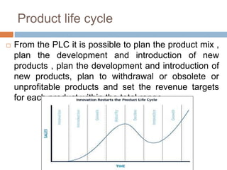 Product life cycle
 From the PLC it is possible to plan the product mix ,
plan the development and introduction of new
products , plan the development and introduction of
new products, plan to withdrawal or obsolete or
unprofitable products and set the revenue targets
for each product within the total range
 